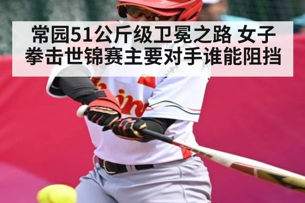 常园51公斤级卫冕之路 女子拳击世锦赛主要对手谁能阻挡